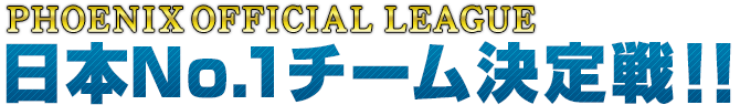 PHOENIX OFFICIAL LEAGUE 日本No.1チーム 決定戦!!